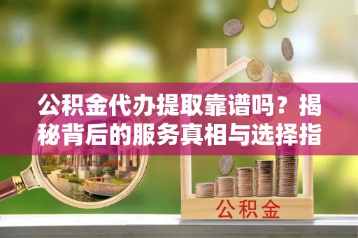 湘乡公积金代办提取靠谱吗？揭秘背后的服务真相与选择指南