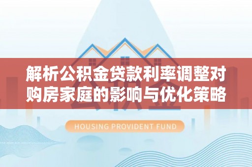 湘乡解析公积金贷款利率调整对购房家庭的影响与优化策略
