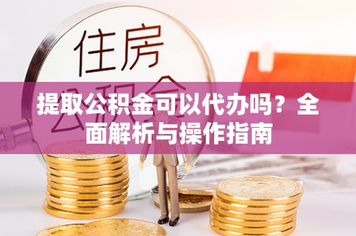 湘乡提取公积金可以代办吗？全面解析与操作指南