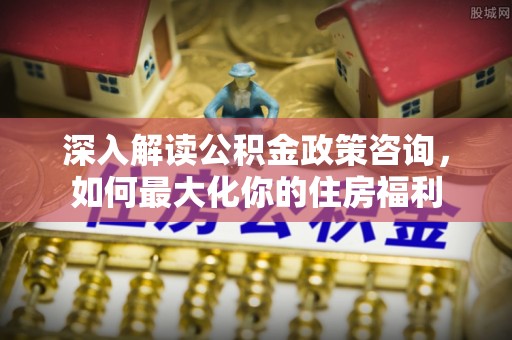 湘乡深入解读公积金政策咨询，如何最大化你的住房福利